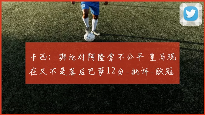 卡西：舆论对阿隆索不公平 皇马现在又不是落后巴萨12分_批评_欧冠_联赛