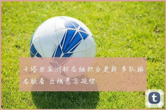 卡塔尔亚洲杯各组积分更新 多队排名胶着 出线悬念延续