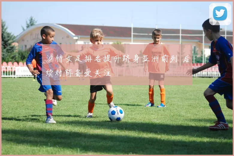 沙特女足排名提升跻身亚洲前列 后续对阵备受关注
