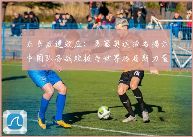 东京后遗效应:男篮奥运排名揭示中国队备战短板与世界格局新力量