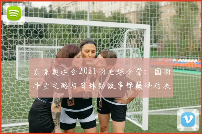 东京奥运会2021羽毛球全景：国羽冲金之路与日韩劲敌争锋巅峰对决