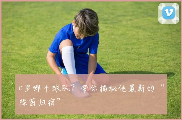 c罗哪个球队?带你揭秘他最新的“绿茵归宿”