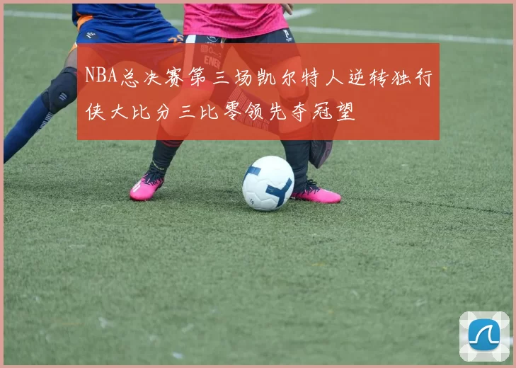 NBA总决赛第三场凯尔特人逆转独行侠大比分三比零领先夺冠望