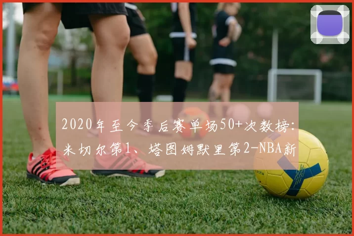 2020年至今季后赛单场50+次数榜：米切尔第1、塔图姆默里第2-NBA新闻