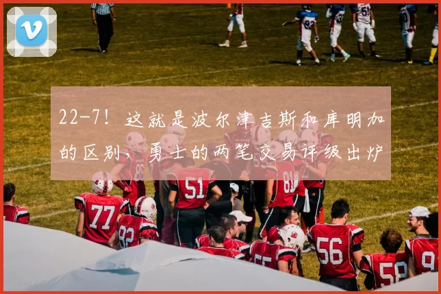 22-7！这就是波尔津吉斯和库明加的区别，勇士的两笔交易评级出炉