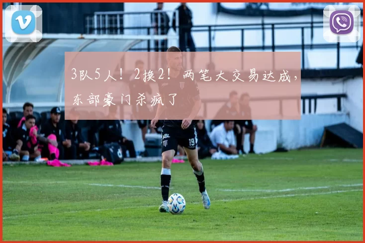 3队5人!2换2!两笔大交易达成,东部豪门杀疯了