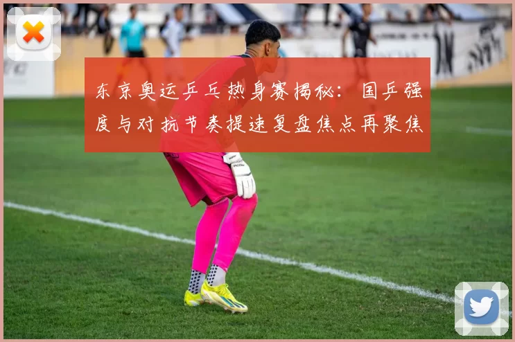 东京奥运乒乓热身赛揭秘:国乒强度与对抗节奏提速复盘焦点再聚焦