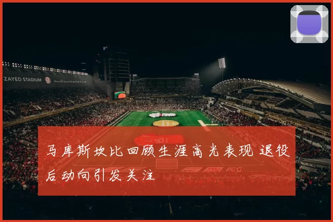 马库斯坎比回顾生涯高光表现 退役后动向引发关注