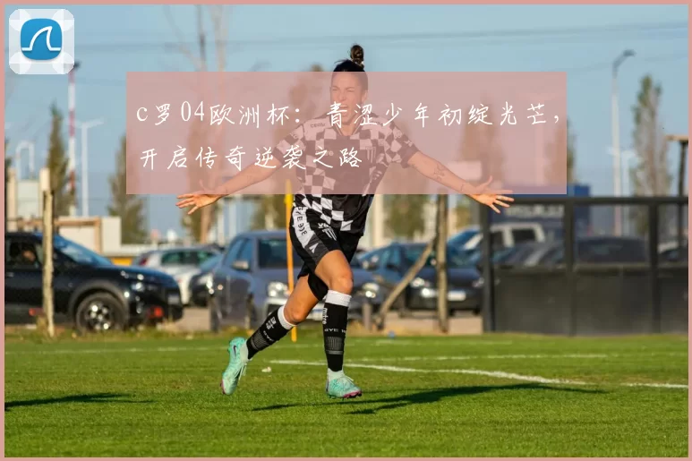 c罗04欧洲杯：青涩少年初绽光芒，开启传奇逆袭之路