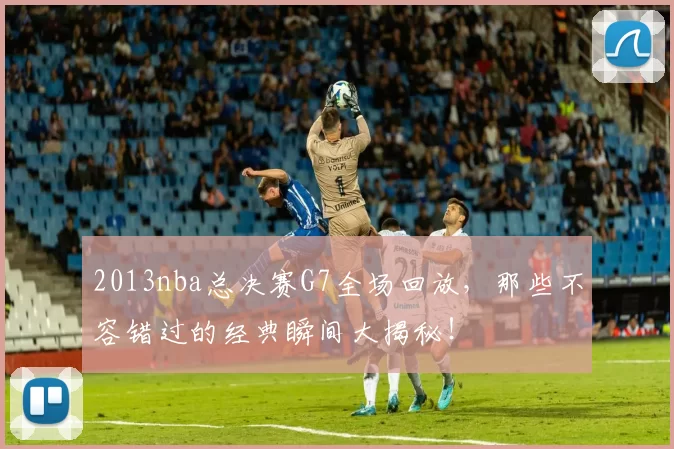 2013nba总决赛G7全场回放，那些不容错过的经典瞬间大揭秘！