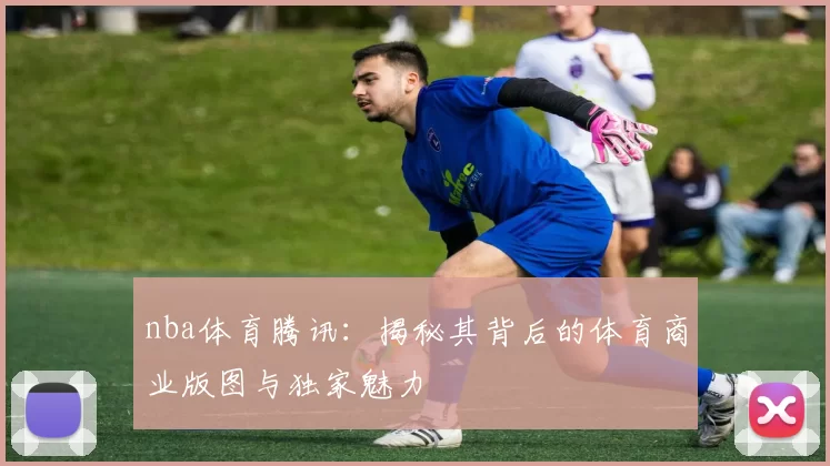 nba体育腾讯：揭秘其背后的体育商业版图与独家魅力