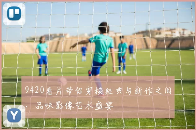 9420看片带你穿梭经典与新作之间，品味影像艺术盛宴