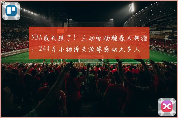 NBA裁判服了!主动给杨瀚森大拇指,244斤小杨撞头抢球感动太多人