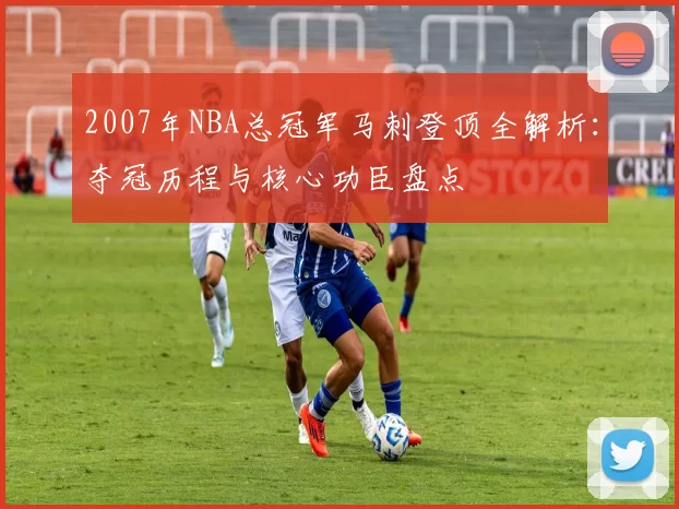 2007年NBA总冠军马刺登顶全解析:夺冠历程与核心功臣盘点
