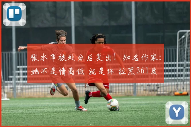 张水华被处分后复出！知名作家：她不是情商低 就是坏 拉黑361度