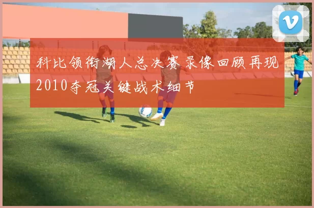 科比领衔湖人总决赛录像回顾再现2010夺冠关键战术细节