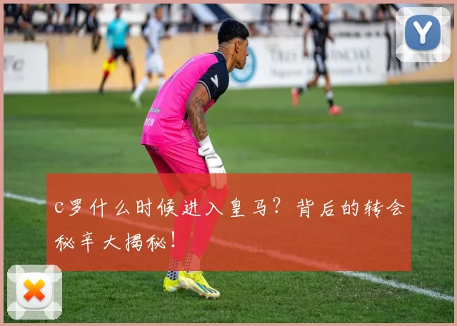 c罗什么时候进入皇马?背后的转会秘辛大揭秘!
