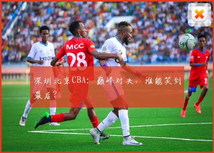 深圳北京CBA：巅峰对决，谁能笑到最后？