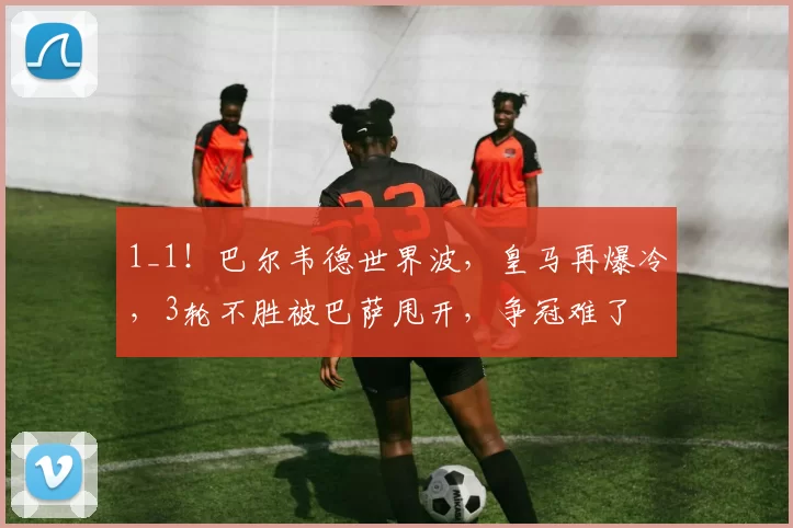 1_1！巴尔韦德世界波，皇马再爆冷，3轮不胜被巴萨甩开，争冠难了