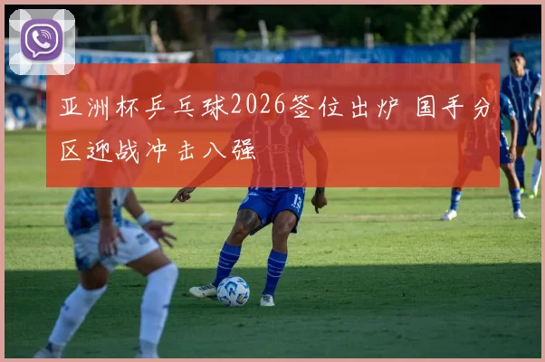 亚洲杯乒乓球2026签位出炉 国手分区迎战冲击八强