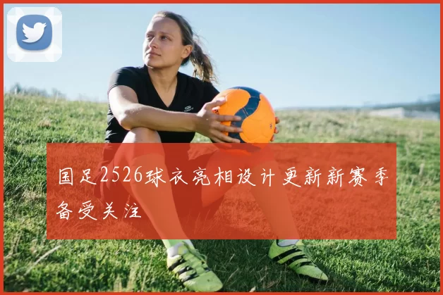 国足2526球衣亮相设计更新新赛季备受关注