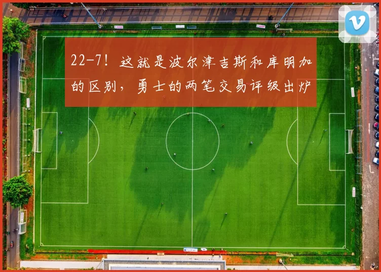 22-7！这就是波尔津吉斯和库明加的区别，勇士的两笔交易评级出炉