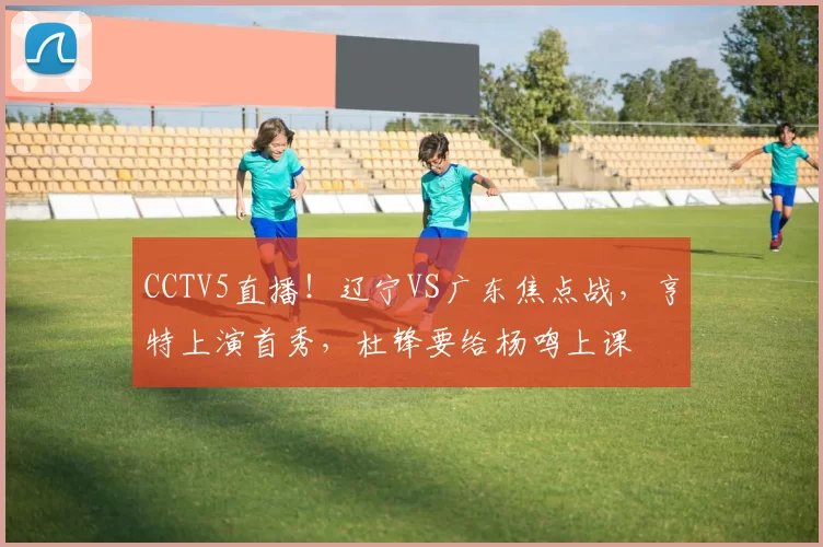 CCTV5直播！辽宁VS广东焦点战，亨特上演首秀，杜锋要给杨鸣上课