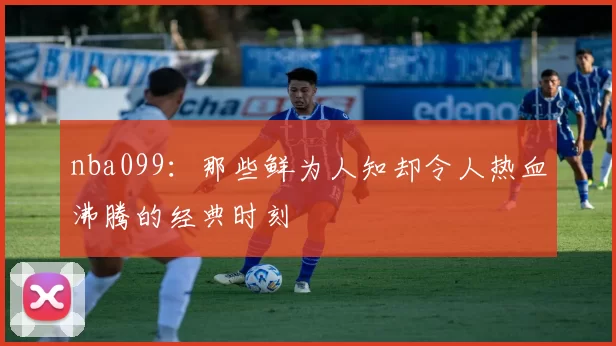 nba099：那些鲜为人知却令人热血沸腾的经典时刻