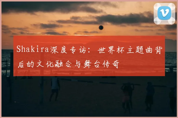 Shakira深度专访:世界杯主题曲背后的文化融合与舞台传奇