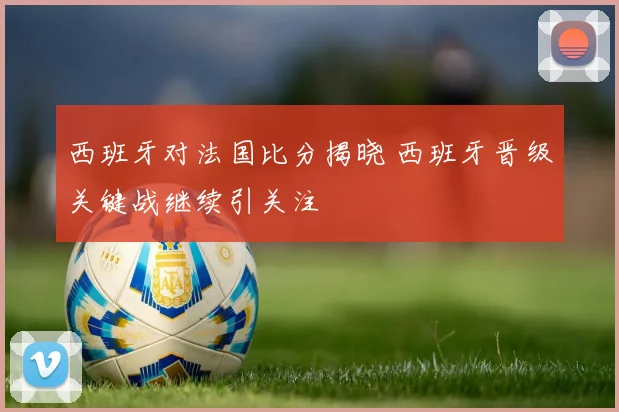 西班牙对法国比分揭晓 西班牙晋级关键战继续引关注