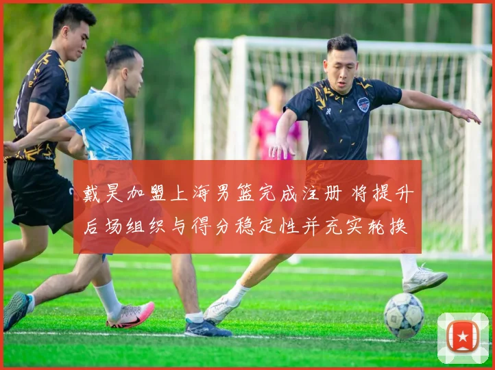 戴昊加盟上海男篮完成注册 将提升后场组织与得分稳定性并充实轮换