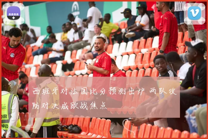 西班牙对法国比分预测出炉 两队攻防对决成欧战焦点