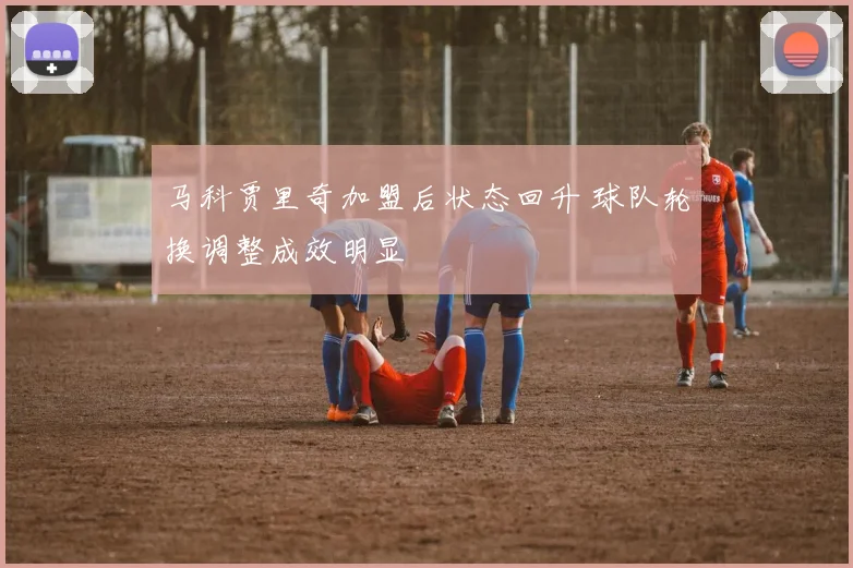 马科贾里奇加盟后状态回升 球队轮换调整成效明显