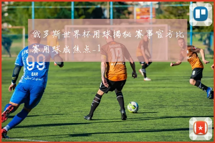 俄罗斯世界杯用球揭秘 赛事官方比赛用球成焦点_1